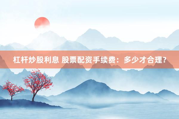 杠杆炒股利息 股票配资手续费：多少才合理？