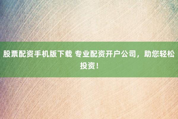 股票配资手机版下载 专业配资开户公司，助您轻松投资！