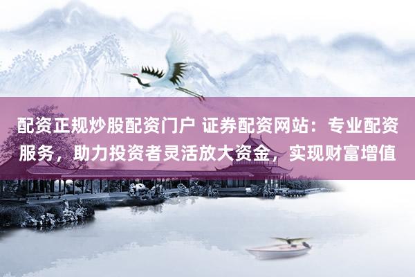 配资正规炒股配资门户 证券配资网站：专业配资服务，助力投资者灵活放大资金，实现财富增值