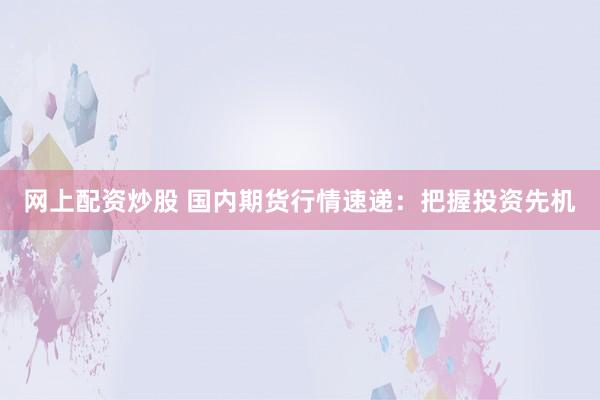 网上配资炒股 国内期货行情速递：把握投资先机