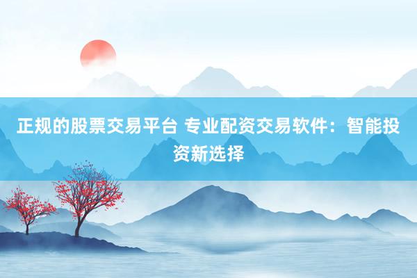 正规的股票交易平台 专业配资交易软件：智能投资新选择
