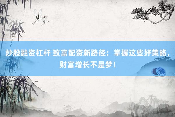 炒股融资杠杆 致富配资新路径：掌握这些好策略，财富增长不是梦！