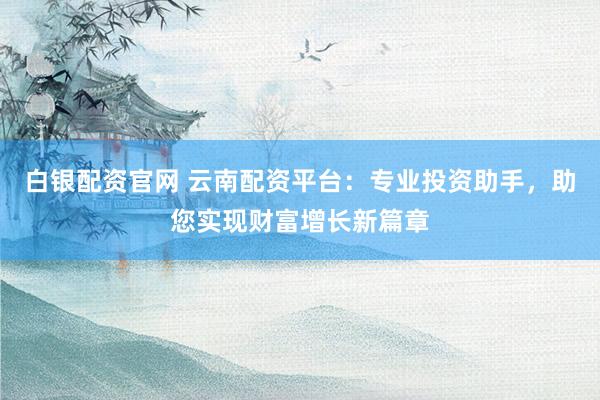 白银配资官网 云南配资平台：专业投资助手，助您实现财富增长新篇章