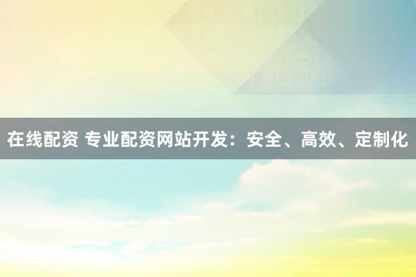 在线配资 专业配资网站开发：安全、高效、定制化