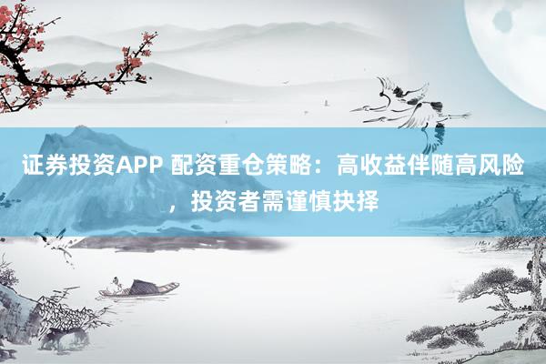 证券投资APP 配资重仓策略：高收益伴随高风险，投资者需谨慎抉择