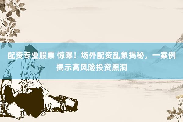 配资专业股票 惊曝！场外配资乱象揭秘，一案例揭示高风险投资黑洞