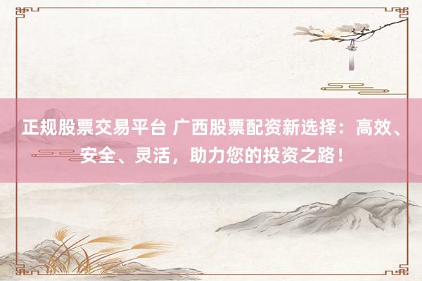 正规股票交易平台 广西股票配资新选择：高效、安全、灵活，助力您的投资之路！