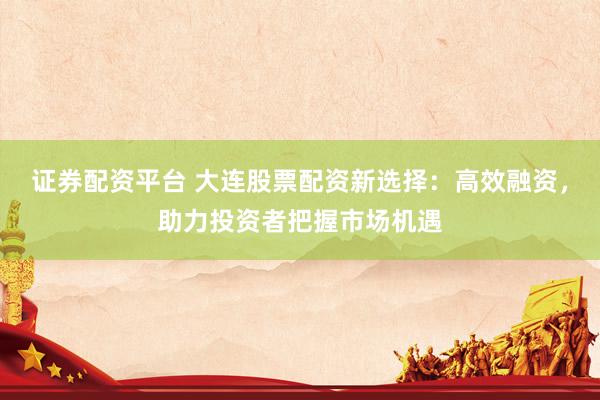 证券配资平台 大连股票配资新选择：高效融资，助力投资者把握市场机遇
