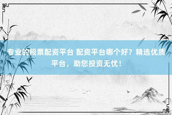 专业的股票配资平台 配资平台哪个好？精选优质平台，助您投资无忧！