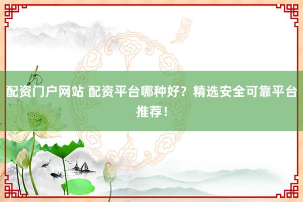 配资门户网站 配资平台哪种好？精选安全可靠平台推荐！
