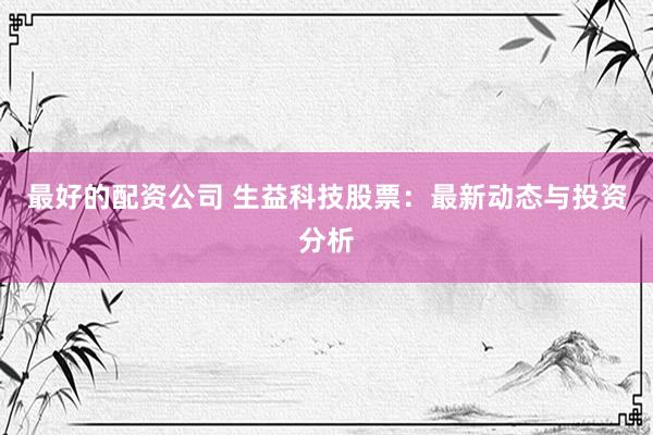 最好的配资公司 生益科技股票：最新动态与投资分析