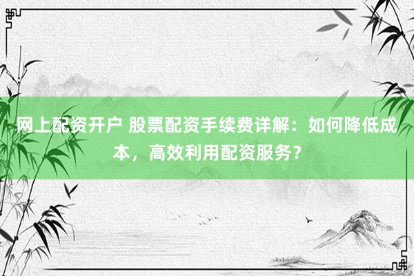 网上配资开户 股票配资手续费详解：如何降低成本，高效利用配资服务？