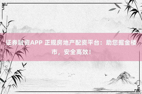 证券融资APP 正规房地产配资平台：助您掘金楼市，安全高效！