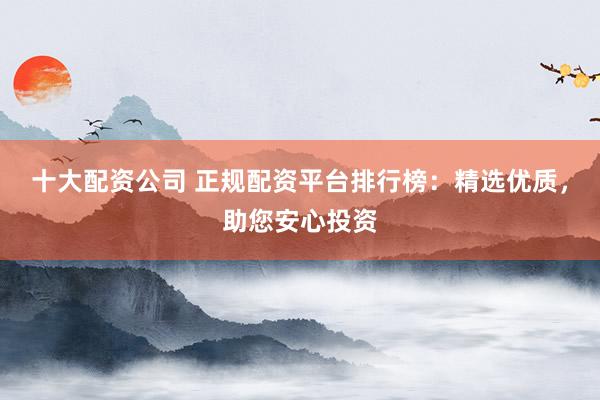 十大配资公司 正规配资平台排行榜：精选优质，助您安心投资