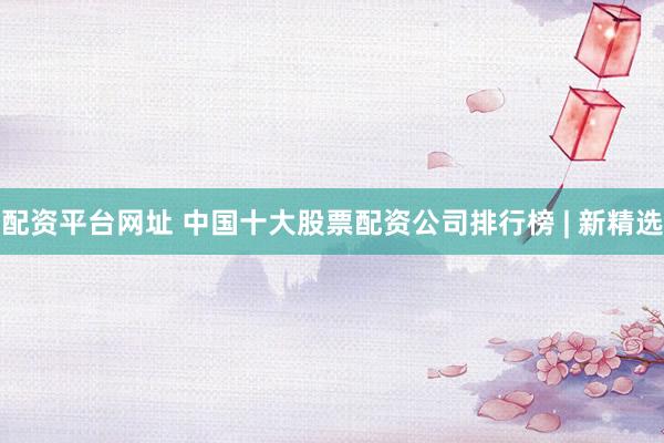 配资平台网址 中国十大股票配资公司排行榜 | 新精选