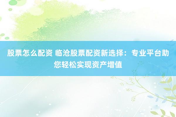 股票怎么配资 临沧股票配资新选择：专业平台助您轻松实现资产增值