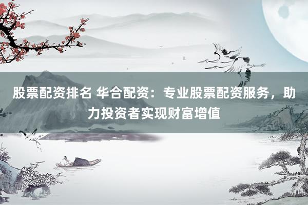 股票配资排名 华合配资：专业股票配资服务，助力投资者实现财富增值