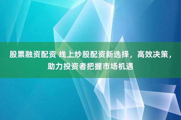 股票融资配资 线上炒股配资新选择，高效决策，助力投资者把握市场机遇