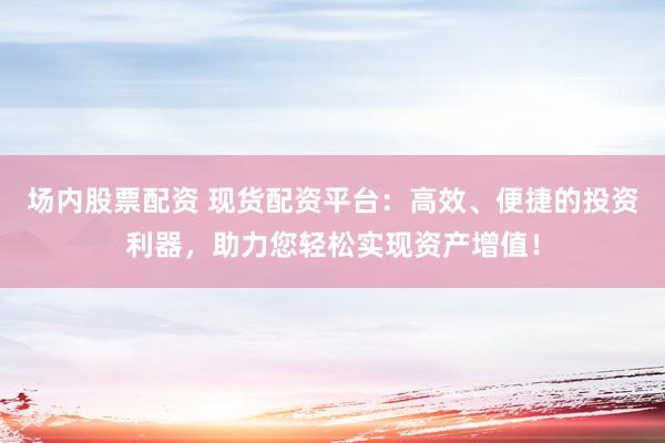 场内股票配资 现货配资平台：高效、便捷的投资利器，助力您轻松实现资产增值！