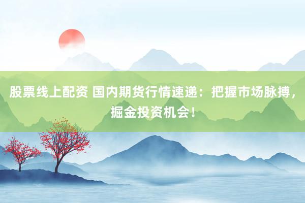 股票线上配资 国内期货行情速递：把握市场脉搏，掘金投资机会！