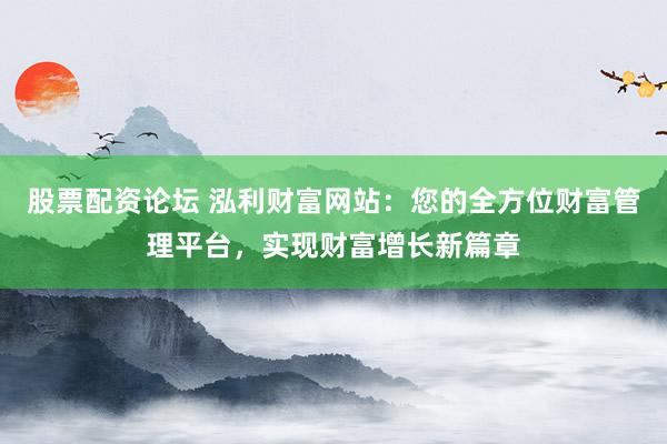 股票配资论坛 泓利财富网站：您的全方位财富管理平台，实现财富增长新篇章