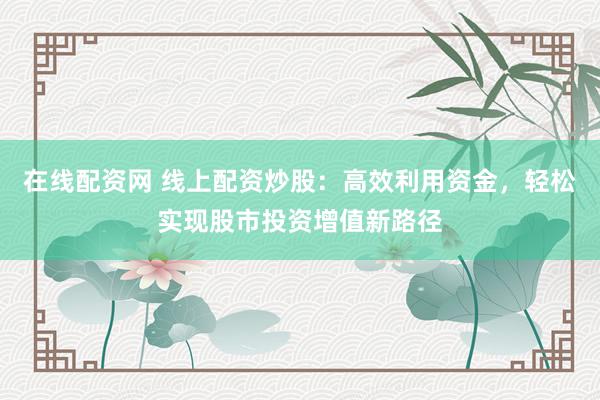 在线配资网 线上配资炒股：高效利用资金，轻松实现股市投资增值新路径