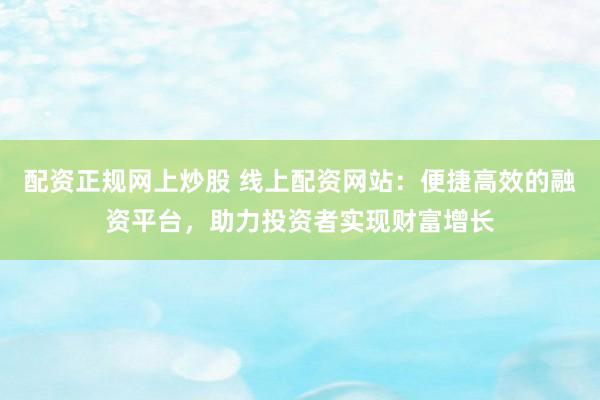 配资正规网上炒股 线上配资网站：便捷高效的融资平台，助力投资者实现财富增长