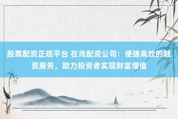 股票配资正规平台 在线配资公司：便捷高效的融资服务，助力投资者实现财富增值