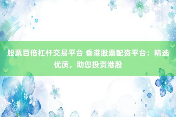 股票百倍杠杆交易平台 香港股票配资平台：精选优质，助您投资港股