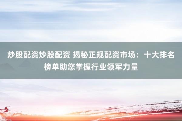 炒股配资炒股配资 揭秘正规配资市场：十大排名榜单助您掌握行业领军力量