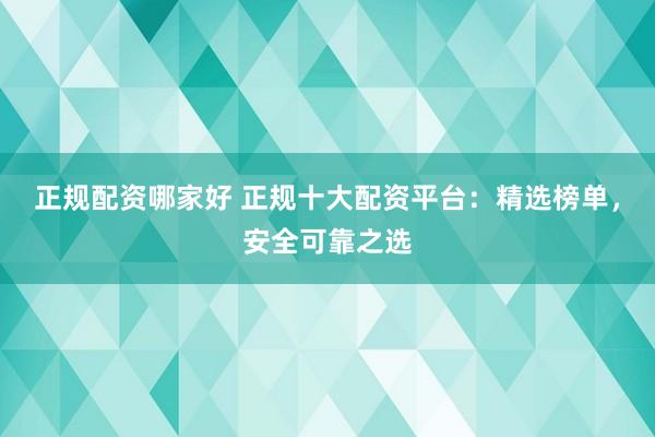 正规配资哪家好 正规十大配资平台:精选榜单,安全可靠之选