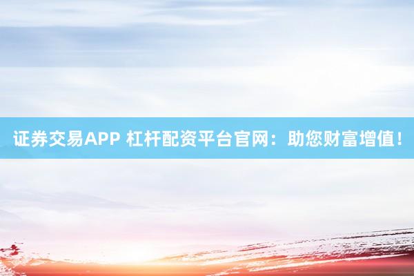 证券交易APP 杠杆配资平台官网：助您财富增值！