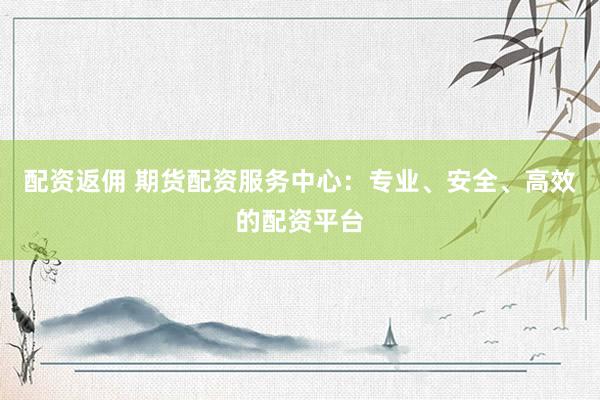 配资返佣 期货配资服务中心：专业、安全、高效的配资平台