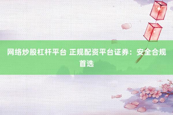 网络炒股杠杆平台 正规配资平台证券：安全合规首选