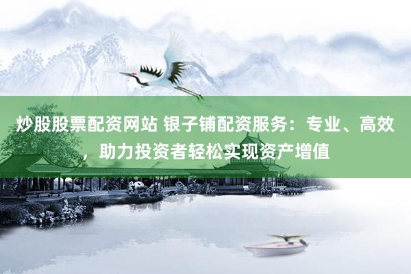 炒股股票配资网站 银子铺配资服务：专业、高效，助力投资者轻松实现资产增值