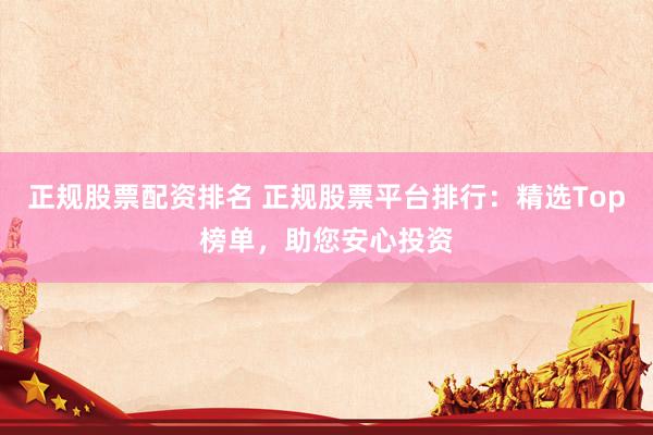 正规股票配资排名 正规股票平台排行:精选Top榜单,助您安心投资