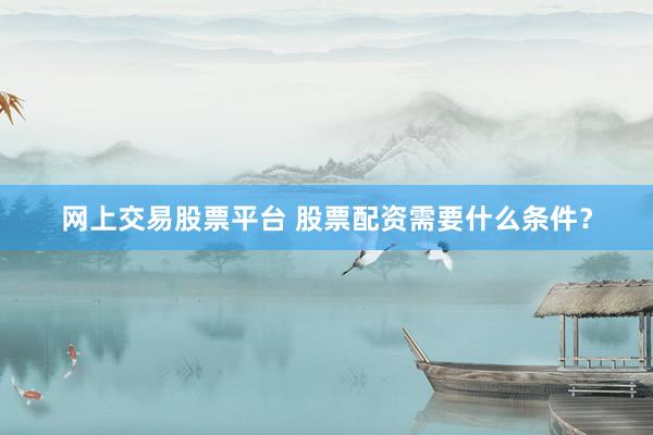 网上交易股票平台 股票配资需要什么条件？