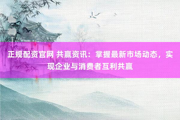正规配资官网 共赢资讯：掌握最新市场动态，实现企业与消费者互利共赢