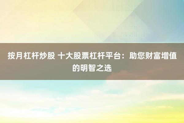 按月杠杆炒股 十大股票杠杆平台：助您财富增值的明智之选