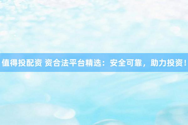 值得投配资 资合法平台精选：安全可靠，助力投资！