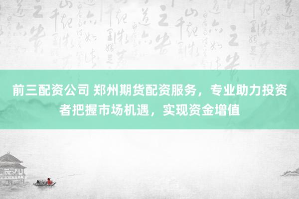 前三配资公司 郑州期货配资服务，专业助力投资者把握市场机遇，实现资金增值