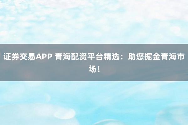 证券交易APP 青海配资平台精选：助您掘金青海市场！