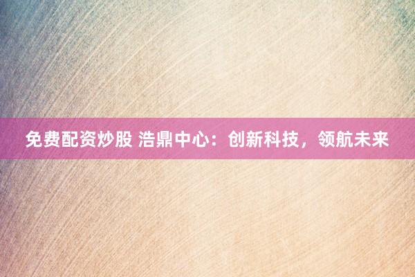 免费配资炒股 浩鼎中心：创新科技，领航未来