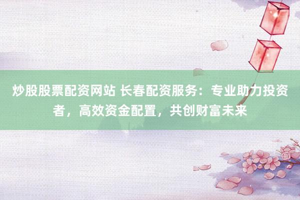 炒股股票配资网站 长春配资服务：专业助力投资者，高效资金配置，共创财富未来