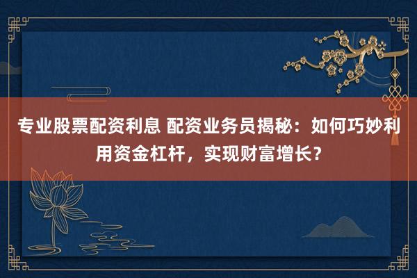 专业股票配资利息 配资业务员揭秘：如何巧妙利用资金杠杆，实现财富增长？