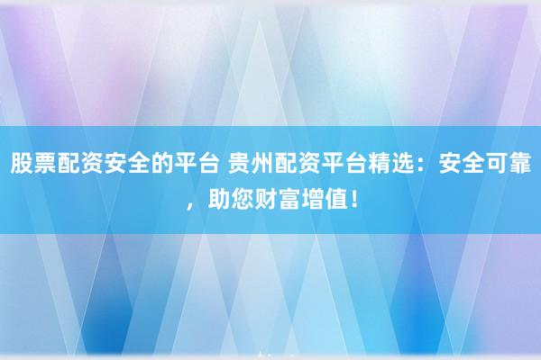 股票配资安全的平台 贵州配资平台精选：安全可靠，助您财富增值！