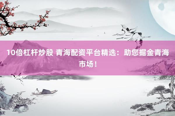 10倍杠杆炒股 青海配资平台精选：助您掘金青海市场！