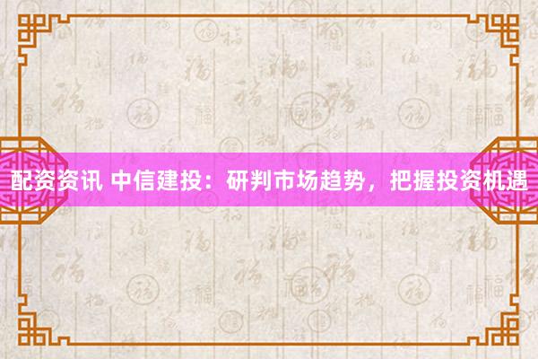 配资资讯 中信建投：研判市场趋势，把握投资机遇