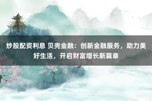 炒股配资利息 贝壳金融：创新金融服务，助力美好生活，开启财富增长新篇章