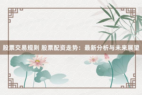 股票交易规则 股票配资走势：最新分析与未来展望